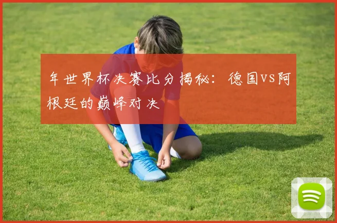 年世界杯决赛比分揭秘：德国vs阿根廷的巅峰对决