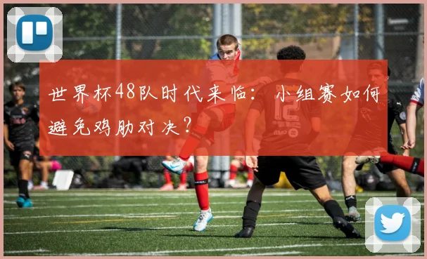 世界杯48队时代来临:小组赛如何避免鸡肋对决?