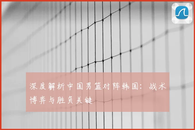 深度解析中国男篮对阵韩国:战术博弈与胜负关键