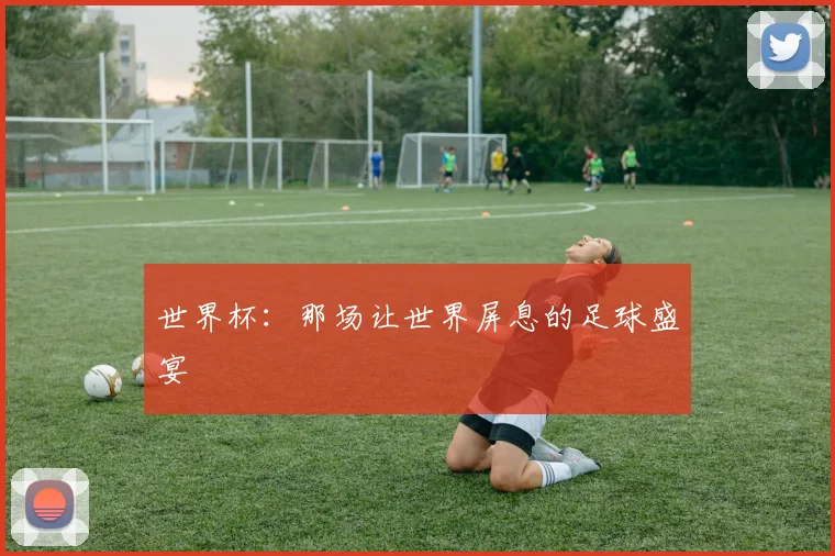 世界杯:那场让世界屏息的足球盛宴