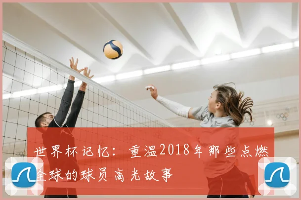 世界杯记忆:重温2018年那些点燃全球的球员高光故事