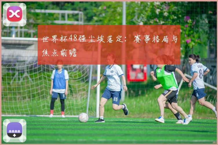 世界杯48强尘埃落定：赛事格局与焦点前瞻