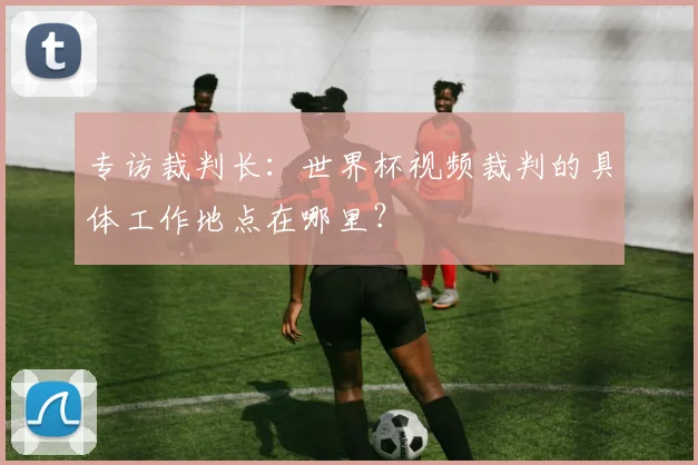 专访裁判长:世界杯视频裁判的具体工作地点在哪里?