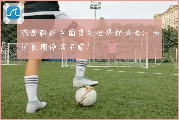 深度解析中国男足世界杯排名:为何长期停滞不前?