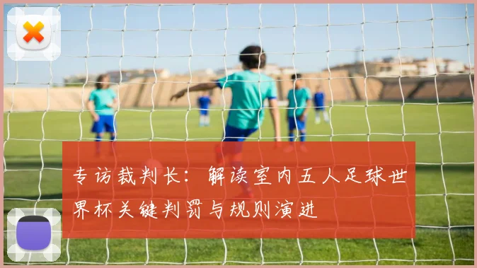 专访裁判长:解读室内五人足球世界杯关键判罚与规则演进