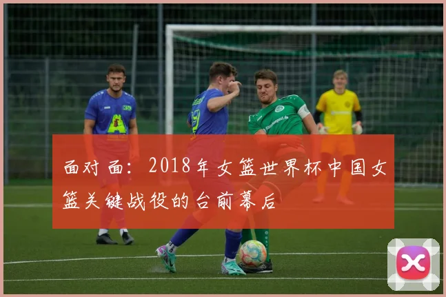 面对面:2018年女篮世界杯中国女篮关键战役的台前幕后