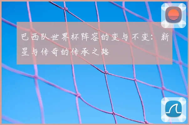 巴西队世界杯阵容的变与不变：新星与传奇的传承之路