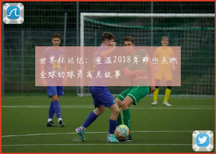 世界杯记忆:重温2018年那些点燃全球的球员高光故事