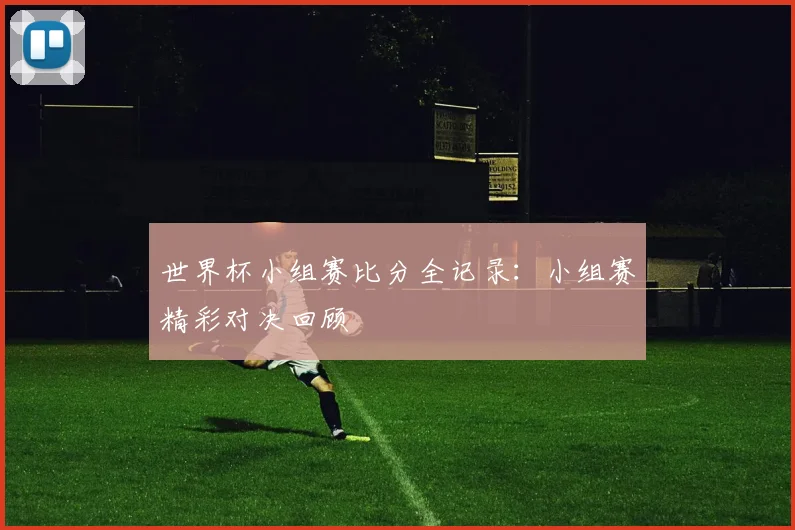 世界杯小组赛比分全记录：小组赛精彩对决回顾