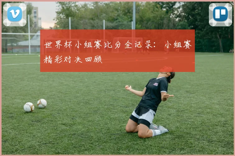 世界杯小组赛比分全记录:小组赛精彩对决回顾