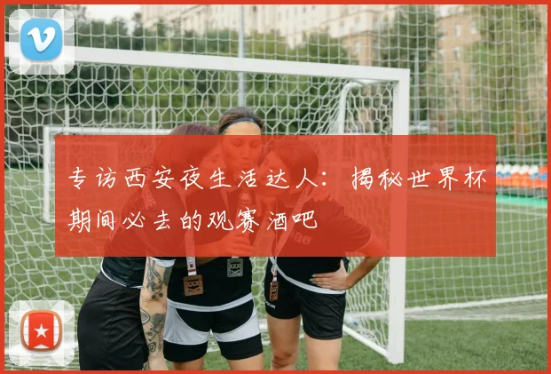 专访西安夜生活达人:揭秘世界杯期间必去的观赛酒吧