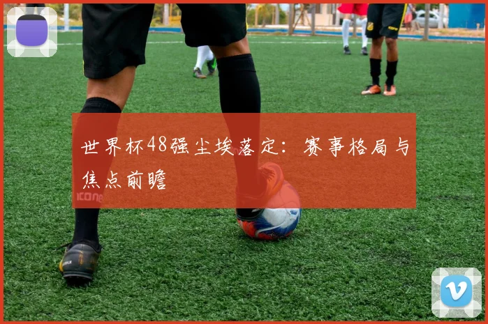 世界杯48强尘埃落定:赛事格局与焦点前瞻