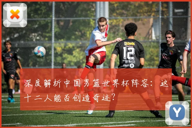 深度解析中国男篮世界杯阵容:这十二人能否创造奇迹?